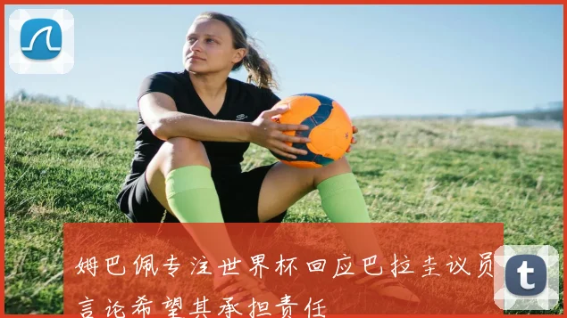姆巴佩专注世界杯回应巴拉圭议员言论希望其承担责任