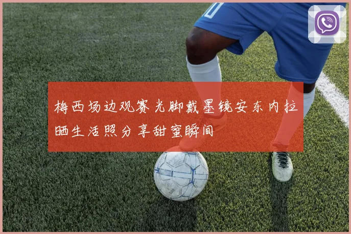 梅西场边观赛光脚戴墨镜安东内拉晒生活照分享甜蜜瞬间