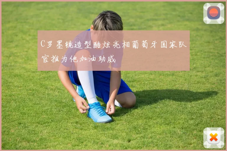 C罗墨镜造型酷炫亮相葡萄牙国家队官推为他加油助威