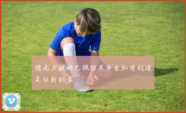 德尚力挺姆巴佩称其非自私将创造足坛新纪录