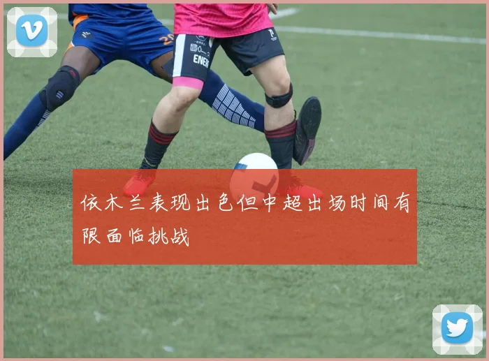依木兰表现出色但中超出场时间有限面临挑战