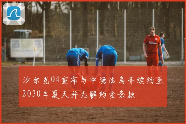 沙尔克04宣布与中场法乌齐续约至2030年夏天并无解约金条款