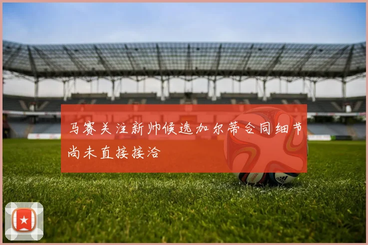 马赛关注新帅候选加尔蒂合同细节尚未直接接洽