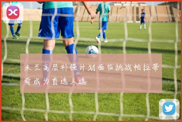 米兰高层补强计划面临挑战帕拉蒂奇成为首选人选
