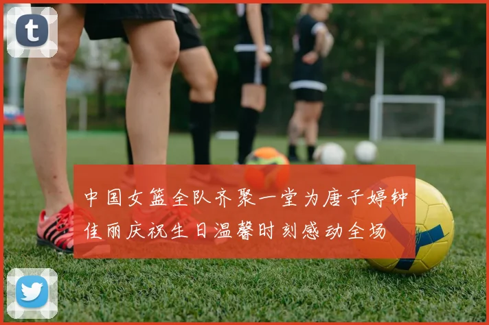 中国女篮全队齐聚一堂为唐子婷钟佳丽庆祝生日温馨时刻感动全场