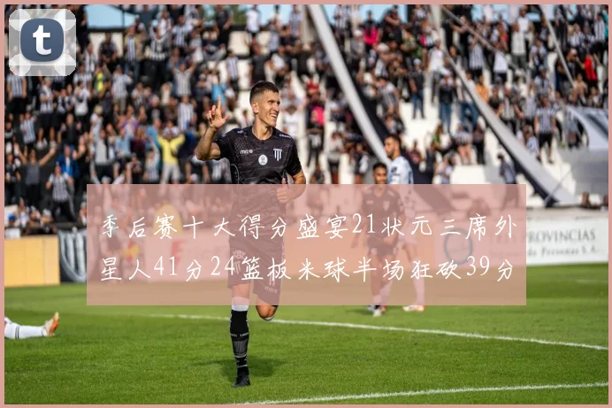 季后赛十大得分盛宴21状元三席外星人41分24篮板米球半场狂砍39分